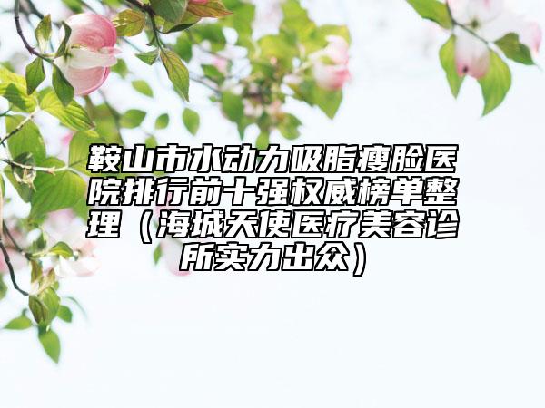 鞍山市水动力吸脂瘦脸医院排行前十强权威榜单整理（海城天使医疗美容诊所实力出众）