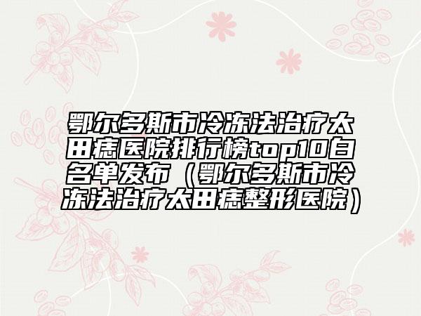 鄂尔多斯市冷冻法治疗太田痣医院排行榜top10白名单发布（鄂尔多斯市冷冻法治疗太田痣整形医院）