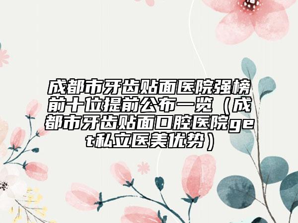 成都市牙齿贴面医院强榜前十位提前公布一览（成都市牙齿贴面口腔医院get私立医美优势）