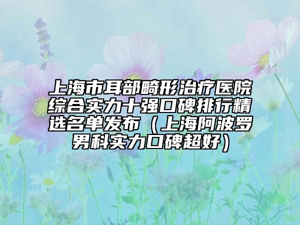 上海市耳部畸形治疗医院综合实力十强口碑排行精选名单发布（上海阿波罗男科实力口碑超好）