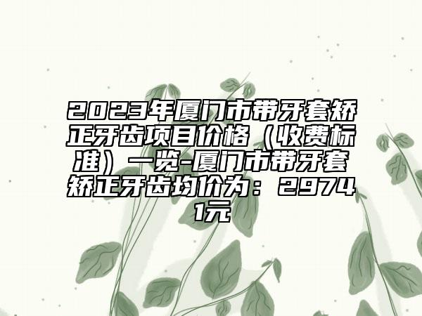 2023年厦门市带牙套矫正牙齿项目价格（收费标准）一览-厦门市带牙套矫正牙齿均价为：29741元
