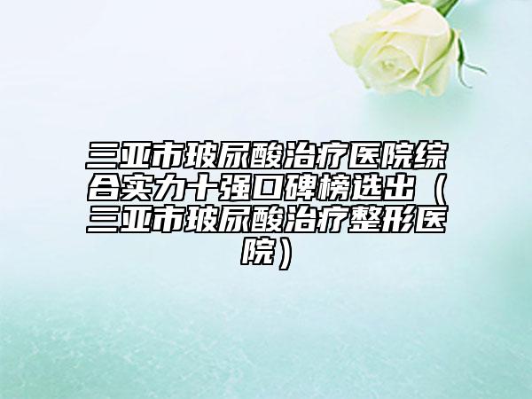 三亚市玻尿酸治疗医院综合实力十强口碑榜选出（三亚市玻尿酸治疗整形医院）