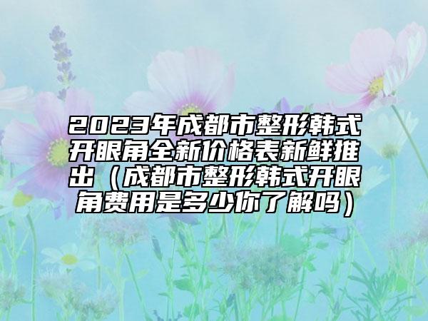 2023年成都市整形韩式开眼角全新价格表新鲜推出（成都市整形韩式开眼角费用是多少你了解吗）