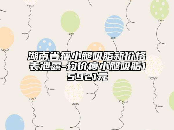 湖南省瘦小腿吸脂新价格表泄露-均价瘦小腿吸脂15921元