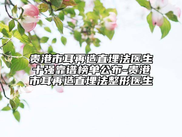 贵港市耳再造直埋法医生十强靠谱榜单公布-贵港市耳再造直埋法整形医生