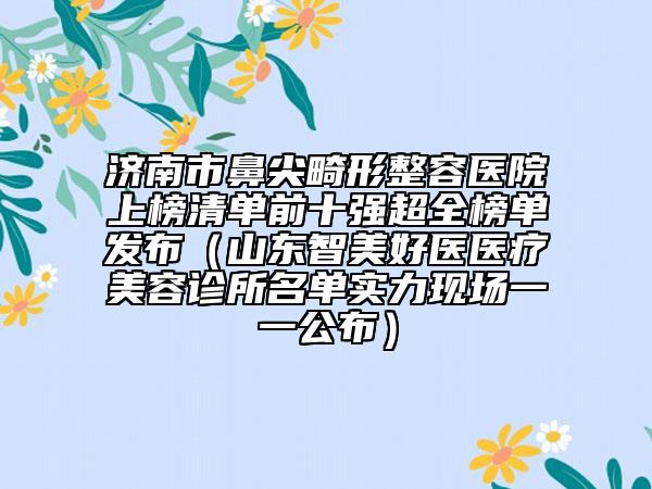济南市鼻尖畸形整容医院上榜清单前十强超全榜单发布（山东智美好医医疗美容诊所名单实力现场一一公布）