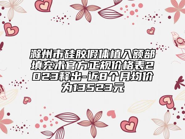 滁州市硅胶假体植入额部填充术官方正规价格表2023释出-近8个月均价为13523元
