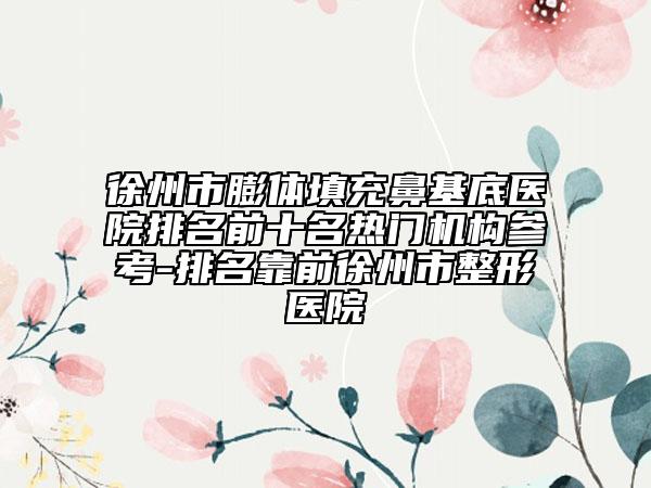 徐州市膨体填充鼻基底医院排名前十名热门机构参考-排名靠前徐州市整形医院