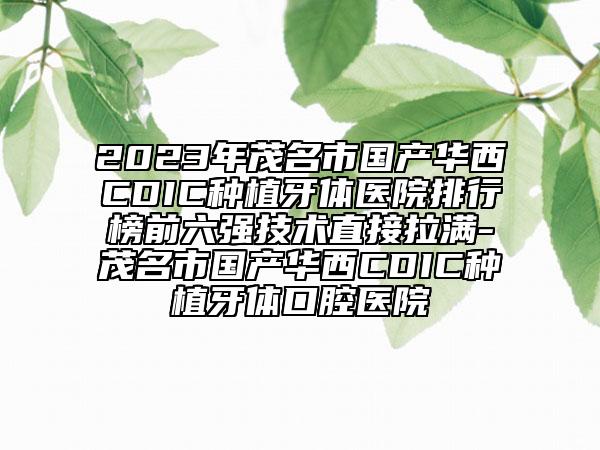 2023年茂名市国产华西CDIC种植牙体医院排行榜前六强技术直接拉满-茂名市国产华西CDIC种植牙体口腔医院