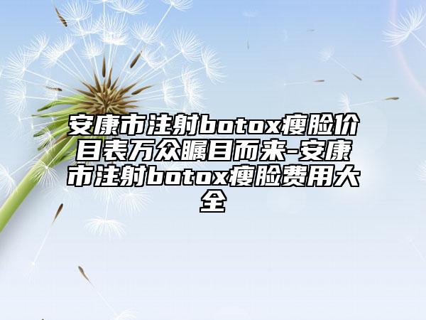 安康市注射botox瘦脸价目表万众瞩目而来-安康市注射botox瘦脸费用大全