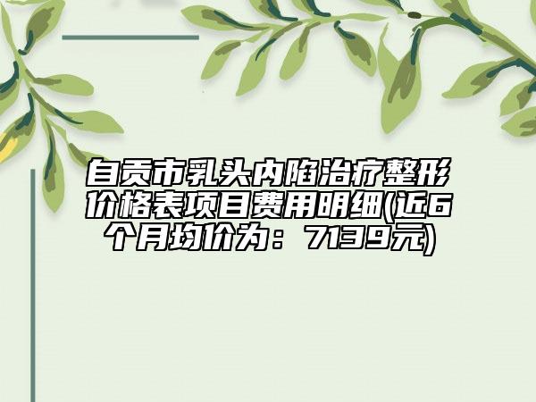 自贡市乳头内陷治疗整形价格表项目费用明细(近6个月均价为：7139元)