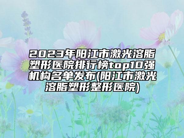 2023年阳江市激光溶脂塑形医院排行榜top10强机构名单发布(阳江市激光溶脂塑形整形医院)