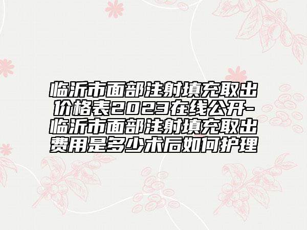 临沂市面部注射填充取出价格表2023在线公开-临沂市面部注射填充取出费用是多少术后如何护理