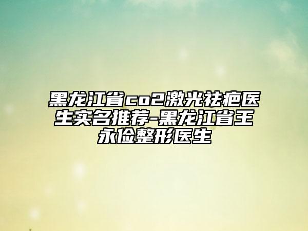 黑龙江省co2激光祛疤医生实名推荐-黑龙江省王永俭整形医生