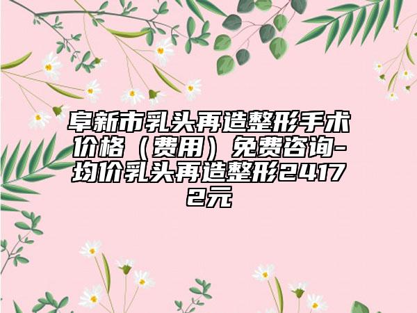 阜新市乳头再造整形手术价格（费用）免费咨询-均价乳头再造整形24172元