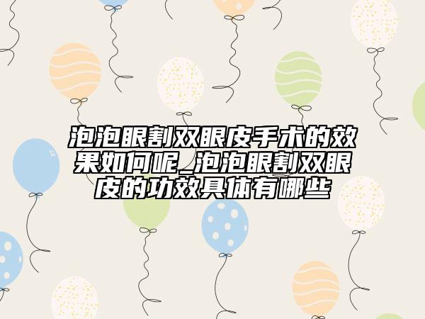 泡泡眼割双眼皮手术的效果如何呢_泡泡眼割双眼皮的功效具体有哪些