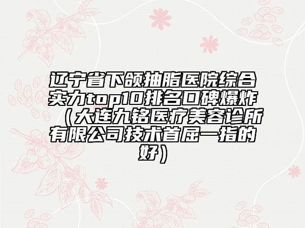 辽宁省下颌抽脂医院综合实力top10排名口碑爆炸（大连九铭医疗美容诊所有限公司技术首屈一指的好）