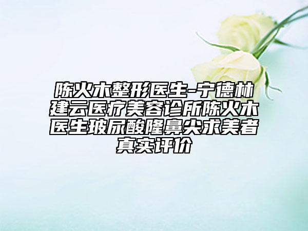 陈火木整形医生-宁德林建云医疗美容诊所陈火木医生玻尿酸隆鼻尖求美者真实评价