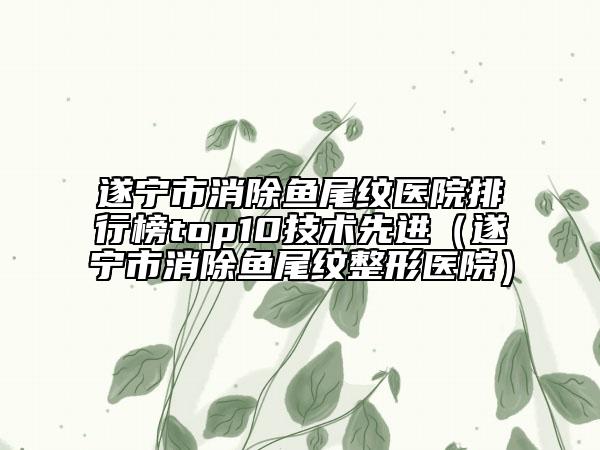 遂宁市消除鱼尾纹医院排行榜top10技术先进（遂宁市消除鱼尾纹整形医院）