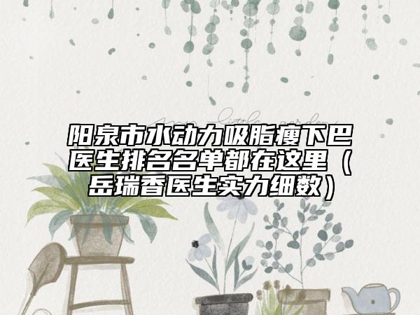阳泉市水动力吸脂瘦下巴医生排名名单都在这里（岳瑞香医生实力细数）