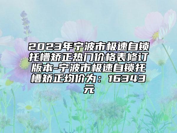 2023年宁波市极速自锁托槽矫正热门价格表修订版本-宁波市极速自锁托槽矫正均价为：16343元
