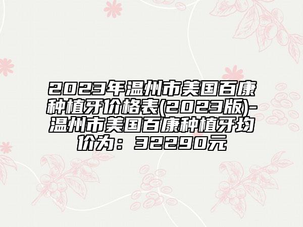 2023年温州市美国百康种植牙价格表(2023版)-温州市美国百康种植牙均价为：32290元