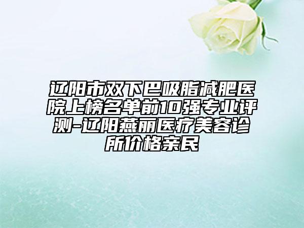 辽阳市双下巴吸脂减肥医院上榜名单前10强专业评测-辽阳燕丽医疗美容诊所价格亲民
