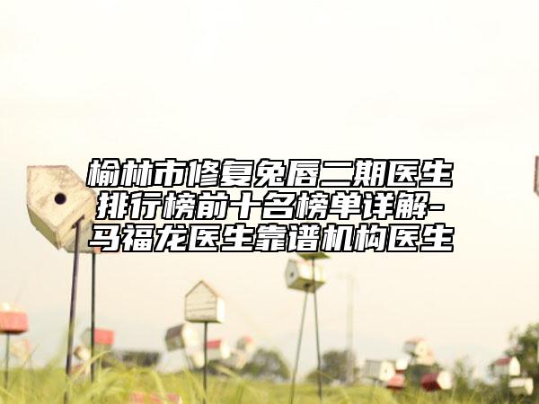 榆林市修复兔唇二期医生排行榜前十名榜单详解-马福龙医生靠谱机构医生