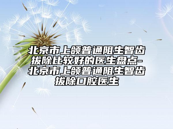 北京市上颌普通阻生智齿拔除比较好的医生盘点-北京市上颌普通阻生智齿拔除口腔医生