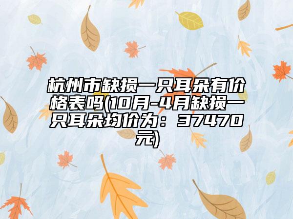 杭州市缺损一只耳朵有价格表吗(10月-4月缺损一只耳朵均价为：37470元)
