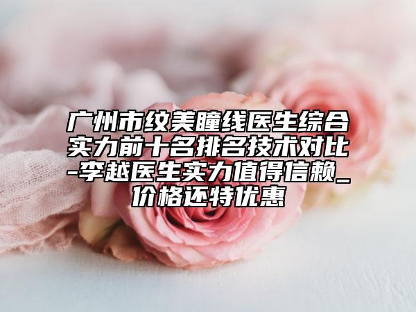 广州市纹美瞳线医生综合实力前十名排名技术对比-李越医生实力值得信赖_价格还特优惠