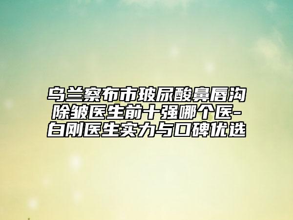乌兰察布市玻尿酸鼻唇沟除皱医生前十强哪个医-白刚医生实力与口碑优选