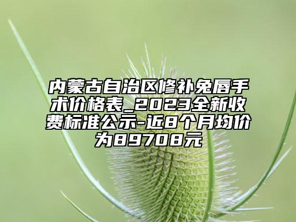 内蒙古自治区修补兔唇手术价格表_2023全新收费标准公示-近8个月均价为89708元