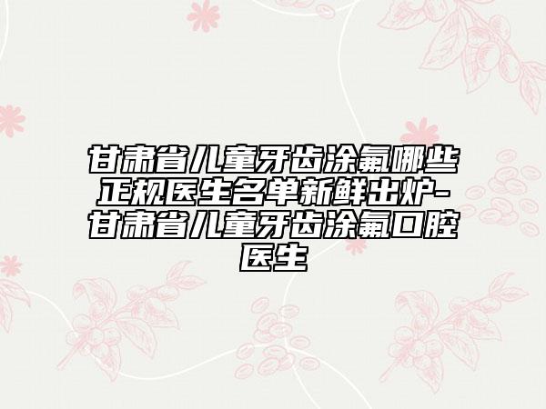 甘肃省儿童牙齿涂氟哪些正规医生名单新鲜出炉-甘肃省儿童牙齿涂氟口腔医生