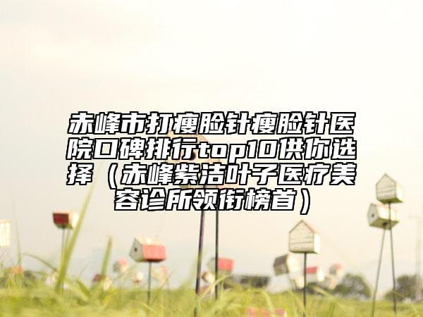 赤峰市打瘦脸针瘦脸针医院口碑排行top10供你选择（赤峰紫洁叶子医疗美容诊所领衔榜首）