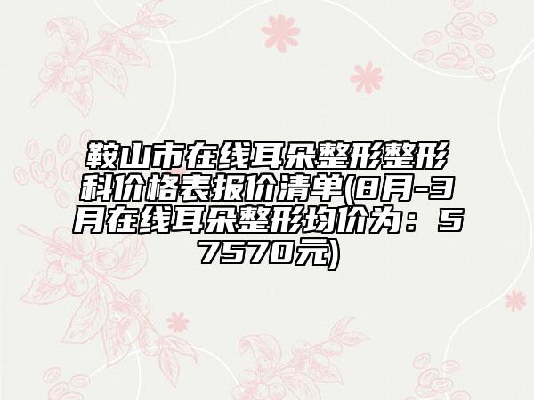 鞍山市在线耳朵整形整形科价格表报价清单(8月-3月在线耳朵整形均价为：57570元)