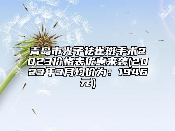 青岛市光子祛雀斑手术2023价格表优惠来袭(2023年3月均价为：1946元）