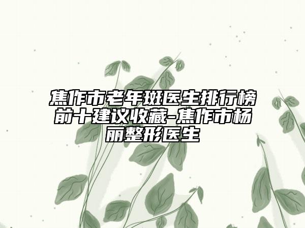 焦作市老年斑医生排行榜前十建议收藏-焦作市杨丽整形医生
