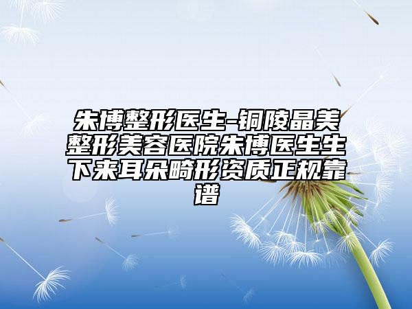 朱博整形医生-铜陵晶美整形美容医院朱博医生生下来耳朵畸形资质正规靠谱