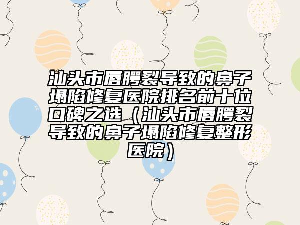 汕头市唇腭裂导致的鼻子塌陷修复医院排名前十位口碑之选（汕头市唇腭裂导致的鼻子塌陷修复整形医院）