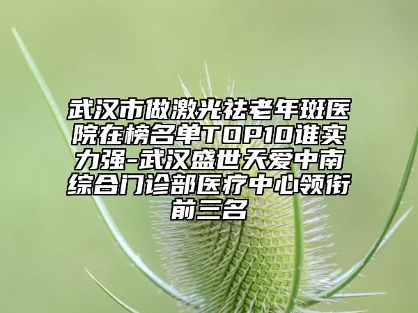 武汉市做激光祛老年斑医院在榜名单TOP10谁实力强-武汉盛世天爱中南综合门诊部医疗中心领衔前三名