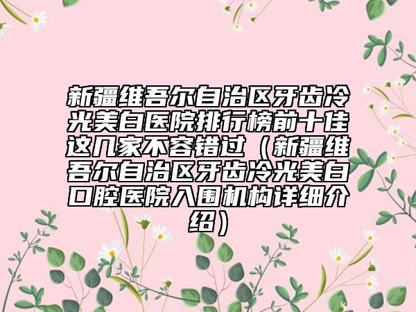 新疆维吾尔自治区牙齿冷光美白医院排行榜前十佳这几家不容错过（新疆维吾尔自治区牙齿冷光美白口腔医院入围机构详细介绍）