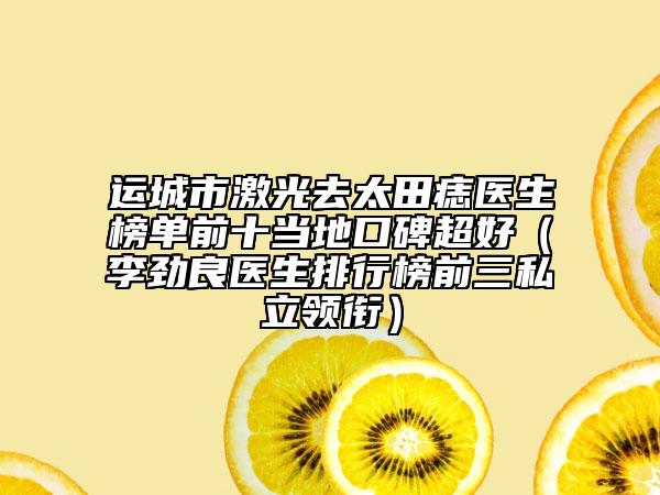运城市激光去太田痣医生榜单前十当地口碑超好（李劲良医生排行榜前三私立领衔）
