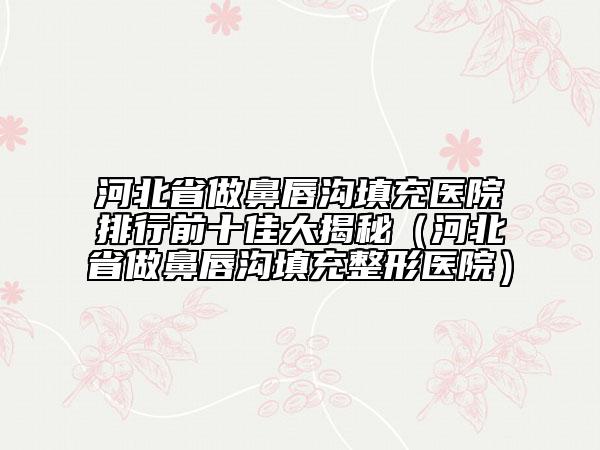 河北省做鼻唇沟填充医院排行前十佳大揭秘（河北省做鼻唇沟填充整形医院）