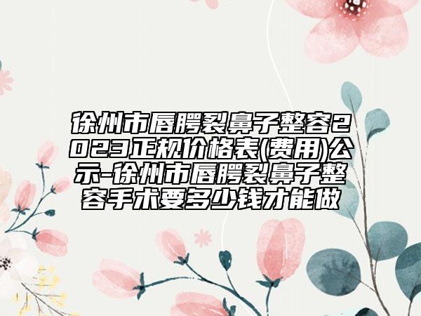 徐州市唇腭裂鼻子整容2023正规价格表(费用)公示-徐州市唇腭裂鼻子整容手术要多少钱才能做