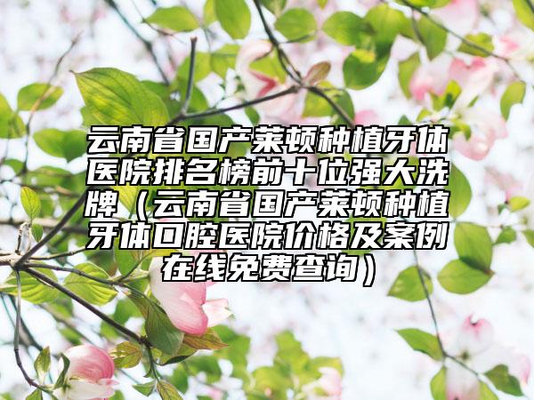 云南省国产莱顿种植牙体医院排名榜前十位强大洗牌（云南省国产莱顿种植牙体口腔医院价格及案例在线免费查询）