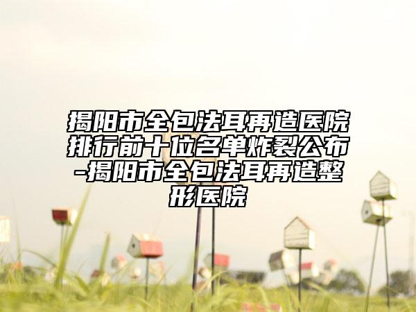 揭阳市全包法耳再造医院排行前十位名单炸裂公布-揭阳市全包法耳再造整形医院