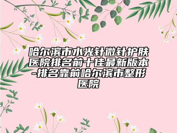 哈尔滨市水光针微针护肤医院排名前十佳最新版本-排名靠前哈尔滨市整形医院