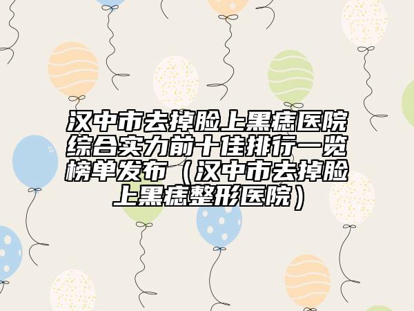 汉中市去掉脸上黑痣医院综合实力前十佳排行一览榜单发布（汉中市去掉脸上黑痣整形医院）