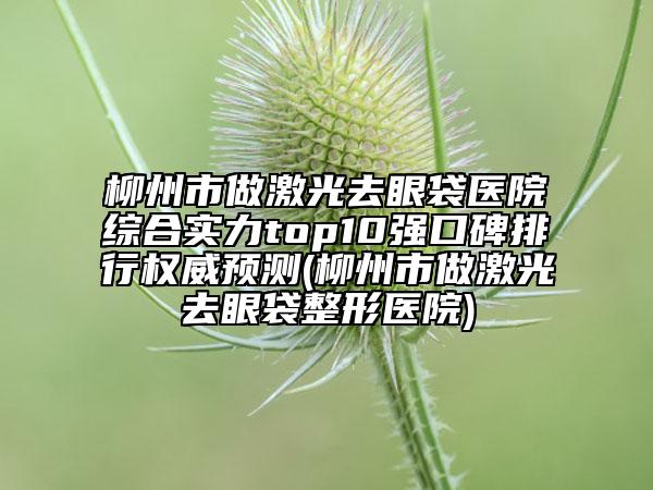 柳州市做激光去眼袋医院综合实力top10强口碑排行权威预测(柳州市做激光去眼袋整形医院)